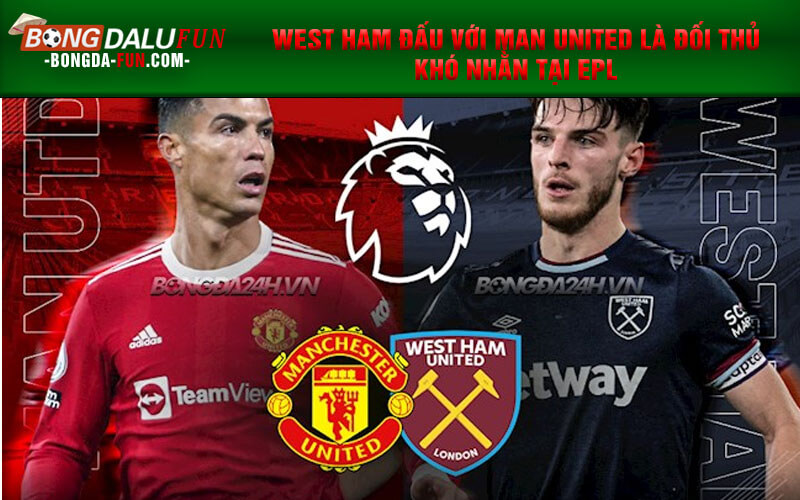 West Ham đấu với Man United là đối thủ khó nhằn tại EPL